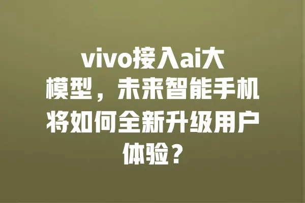 vivo接入ai大模型,未来智能手机将如何全新升级用户体验? 一