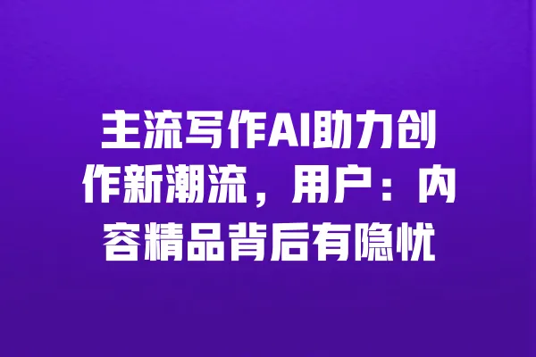 主流写作AI助力创作新潮流，用户：内容精品背后有隐忧 一