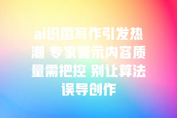 ai识图写作引发热潮 专家警示内容质量需把控 别让算法误导创作 一