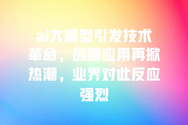 ai大模型引发技术革命,创新应用再掀热潮,业界对此反应强烈 一