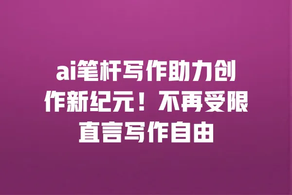 ai笔杆写作助力创作新纪元!不再受限直言写作自由 一