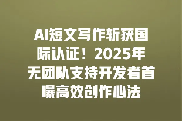 AI短文写作斩获国际认证！2025年无团队支持开发者首曝高效创作心法 一