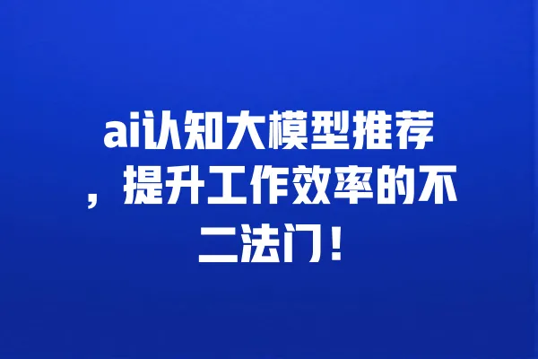 ai认知大模型推荐,提升工作效率的不二法门! 一