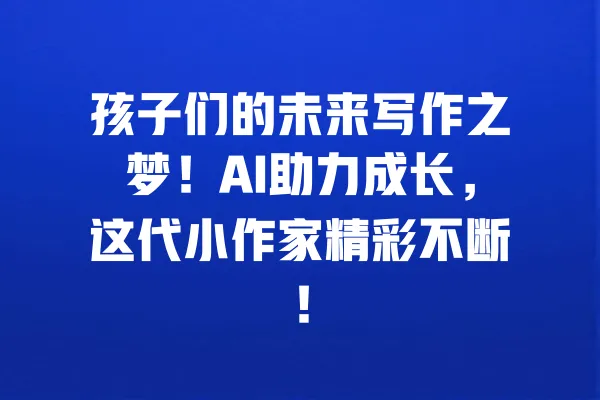 孩子们的未来写作之梦!AI助力成长,这代小作家精彩不断! 一