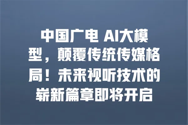 中国广电 AI大模型,颠覆传统传媒格局!未来视听技术的崭新篇章即将开启 一