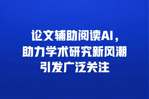 论文辅助阅读AI,助力学术研究新风潮引发广泛关注 一