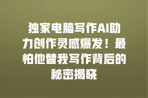 独家电脑写作AI助力创作灵感爆发!最怕他替我写作背后的秘密揭晓 一