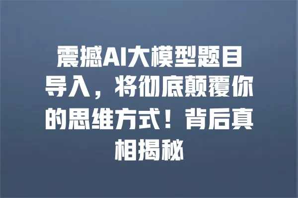 震撼AI大模型题目导入,将彻底颠覆你的思维方式!背后真相揭秘 一
