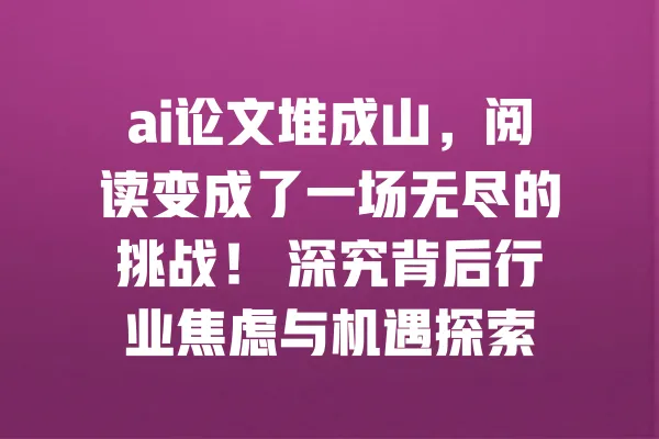 ai论文堆成山,阅读变成了一场无尽的挑战! 深究背后行业焦虑与机遇探索 一