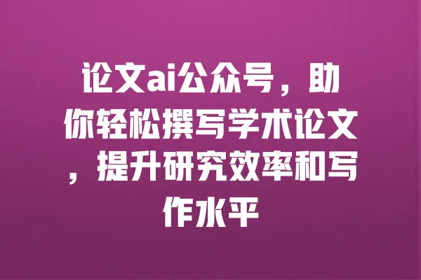 论文ai公众号，助你轻松撰写学术论文，提升研究效率和写作水平 一