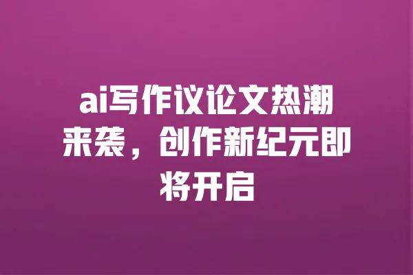 ai写作议论文热潮来袭,创作新纪元即将开启 一
