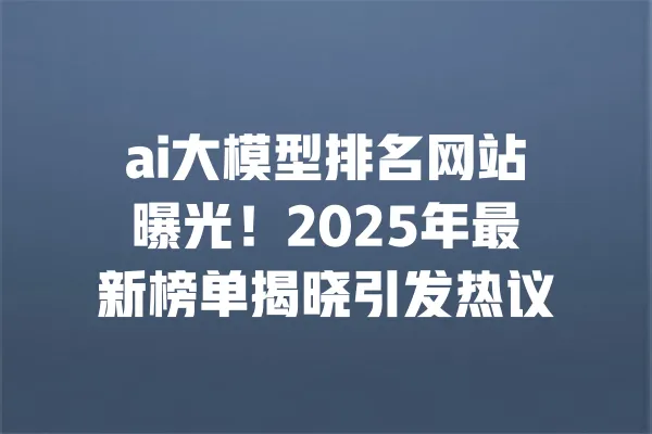 ai大模型排名网站曝光!2025年最新榜单揭晓引发热议 一