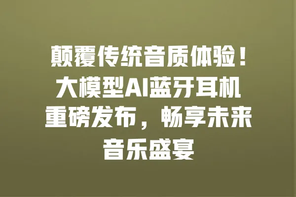 颠覆传统音质体验!大模型AI蓝牙耳机重磅发布,畅享未来音乐盛宴 一