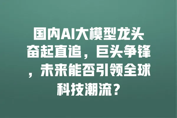 国内AI大模型龙头奋起直追,巨头争锋,未来能否引领全球科技潮流? 一