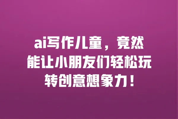 ai写作儿童,竟然能让小朋友们轻松玩转创意想象力! 一