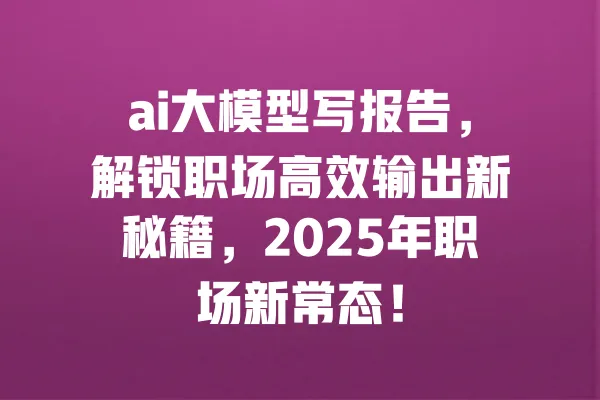 ai大模型写报告,解锁职场高效输出新秘籍,2025年职场新常态! 一