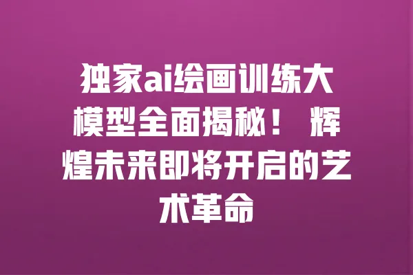 独家ai绘画训练大模型全面揭秘! 辉煌未来即将开启的艺术革命 一