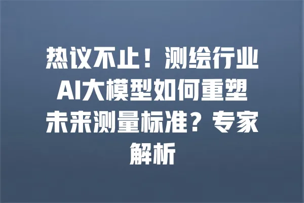热议不止！测绘行业AI大模型如何重塑未来测量标准？专家解析 一