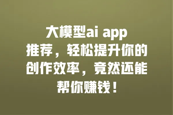 大模型ai app推荐,轻松提升你的创作效率,竟然还能帮你赚钱! 一