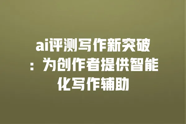 ai评测写作新突破：为创作者提供智能化写作辅助 一