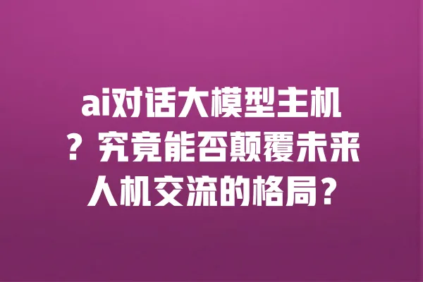 ai对话大模型主机?究竟能否颠覆未来人机交流的格局? 一