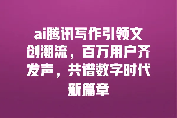 ai腾讯写作引领文创潮流,百万用户齐发声,共谱数字时代新篇章 一