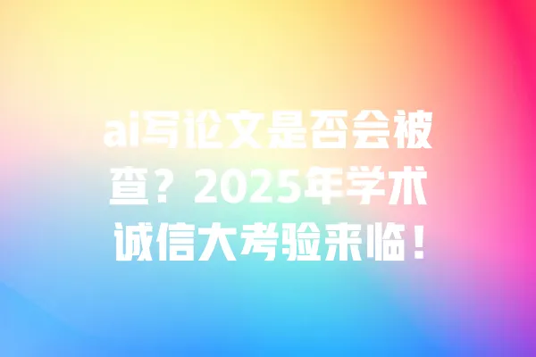 ai写论文是否会被查?2025年学术诚信大考验来临! 一