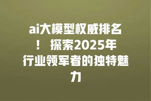 ai大模型权威排名! 探索2025年行业领军者的独特魅力 一