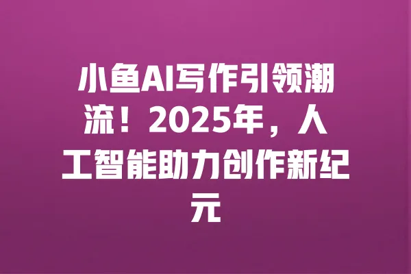 小鱼AI写作引领潮流!2025年,人工智能助力创作新纪元 一