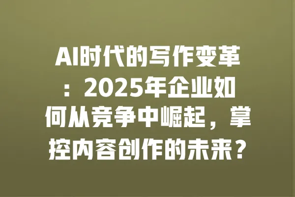 AI时代的写作变革:2025年企业如何从竞争中崛起,掌控内容创作的未来? 一