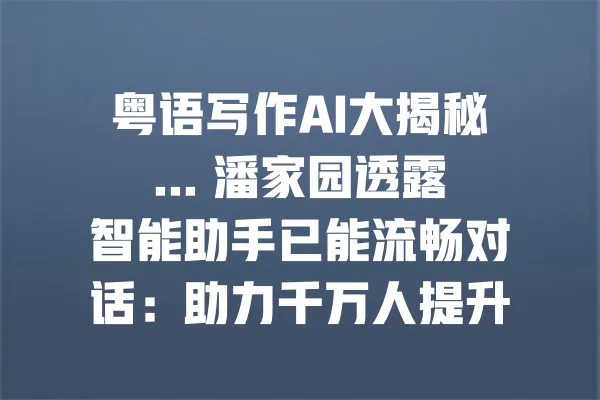 粤语写作AI大揭秘... 潘家园透露智能助手已能流畅对话:助力千万人提升写作能力 一