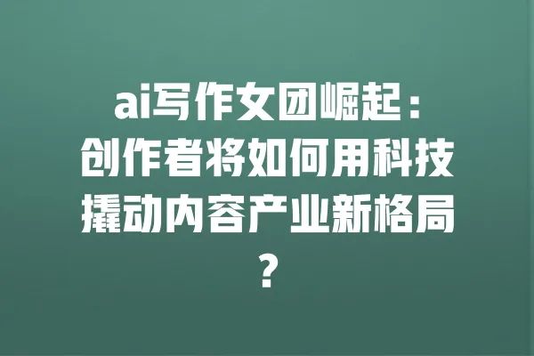 ai写作女团崛起:创作者将如何用科技撬动内容产业新格局? 一