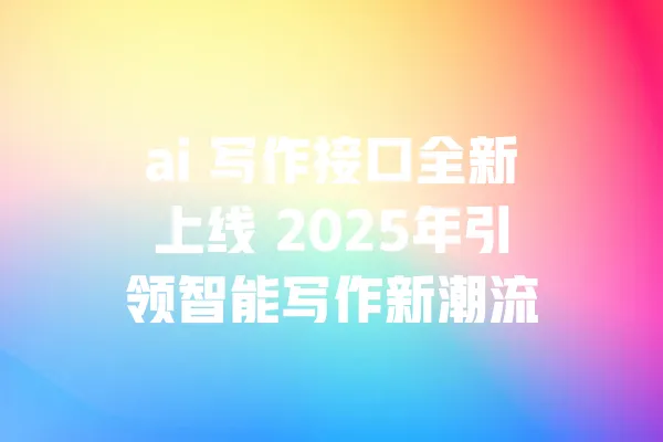 ai 写作接口全新上线 2025年引领智能写作新潮流 一