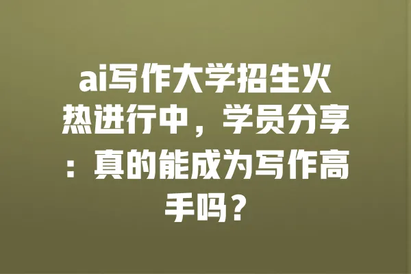 ai写作大学招生火热进行中,学员分享:真的能成为写作高手吗? 一