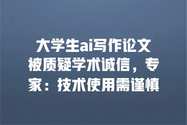 大学生ai写作论文被质疑学术诚信,专家:技术使用需谨慎 一