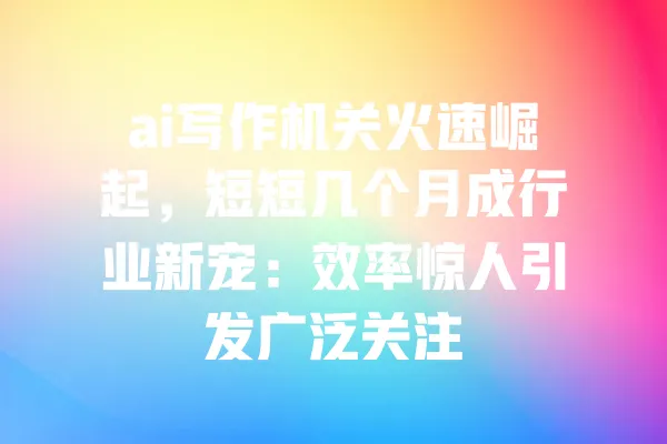 ai写作机关火速崛起，短短几个月成行业新宠：效率惊人引发广泛关注 一