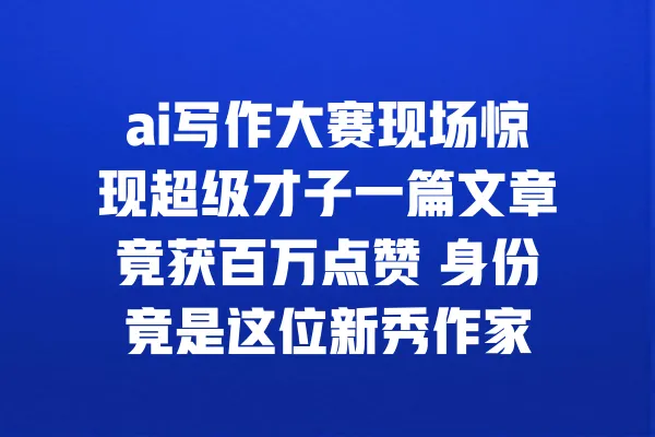 ai写作大赛现场惊现超级才子一篇文章竟获百万点赞 身份竟是这位新秀作家 一