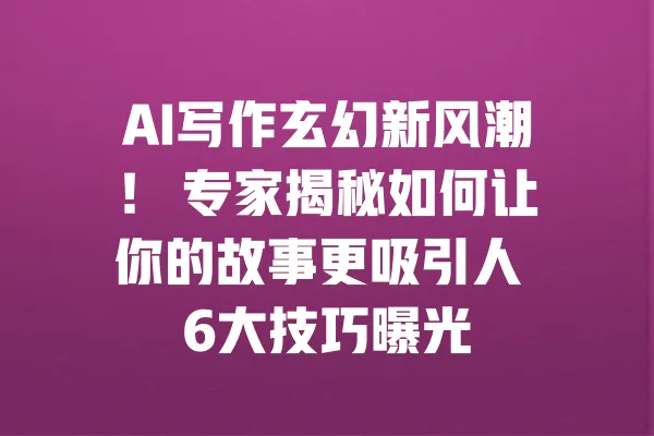 AI写作玄幻新风潮! 专家揭秘如何让你的故事更吸引人 6大技巧曝光 一