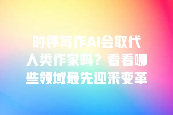 时评写作AI会取代人类作家吗?看看哪些领域最先迎来变革 一