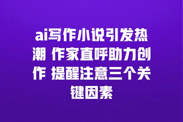 ai写作小说引发热潮 作家直呼助力创作 提醒注意三个关键因素 一