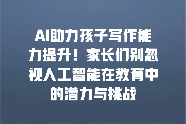 AI助力孩子写作能力提升!家长们别忽视人工智能在教育中的潜力与挑战 一