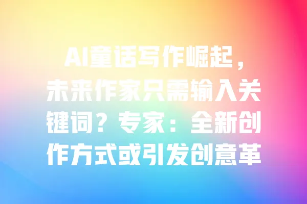 AI童话写作崛起,未来作家只需输入关键词?专家:全新创作方式或引发创意革命! 一