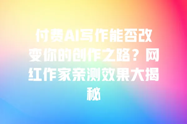 付费AI写作能否改变你的创作之路?网红作家亲测效果大揭秘 一