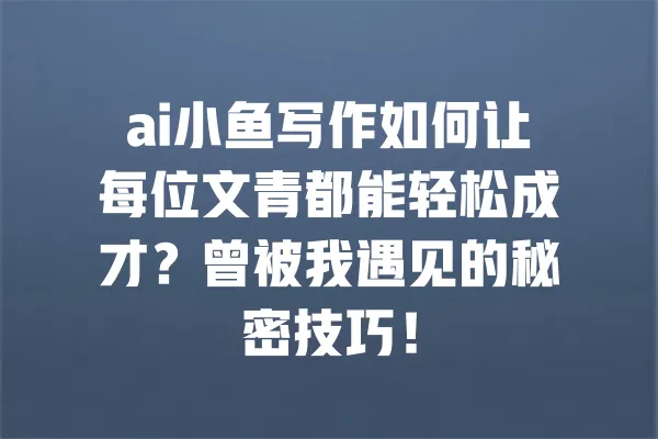 ai小鱼写作如何让每位文青都能轻松成才?曾被我遇见的秘密技巧! 一