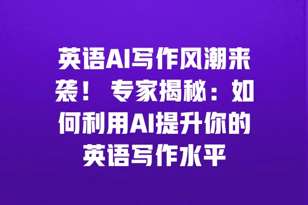 英语AI写作风潮来袭！ 专家揭秘：如何利用AI提升你的英语写作水平 一