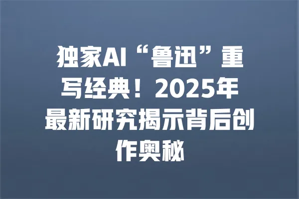 独家AI“鲁迅”重写经典!2025年最新研究揭示背后创作奥秘 一
