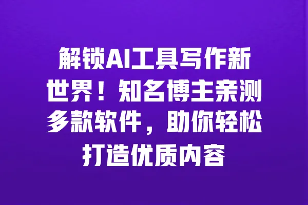 解锁AI工具写作新世界!知名博主亲测多款软件,助你轻松打造优质内容 一