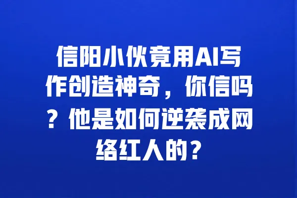 信阳小伙竟用AI写作创造神奇，你信吗？他是如何逆袭成网络红人的？ 一