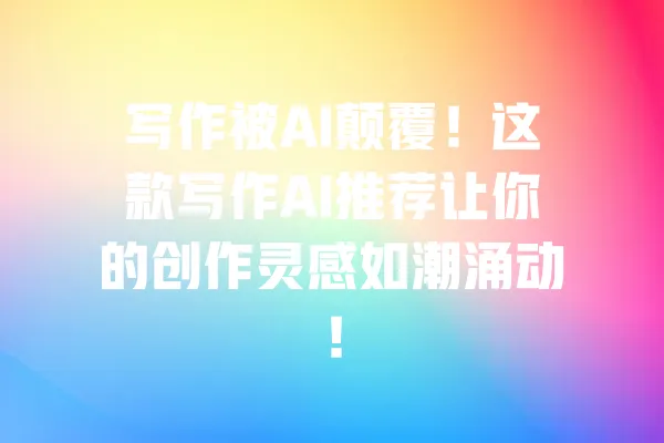 写作被AI颠覆!这款写作AI推荐让你的创作灵感如潮涌动! 一