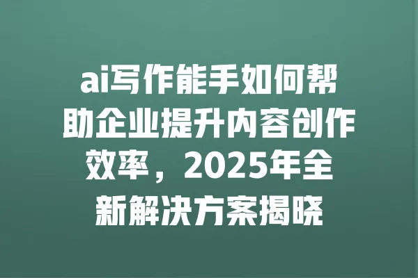 ai写作能手如何帮助企业提升内容创作效率,2025年全新解决方案揭晓 一